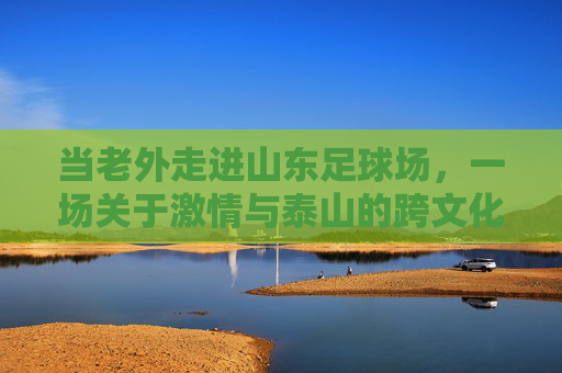 当老外走进山东足球场,一场关于激情与泰山的跨文化碰撞