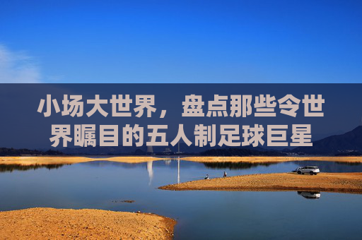小场大世界,盘点那些令世界瞩目的五人制足球巨星
