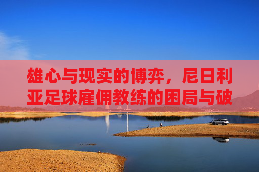 雄心与现实的博弈,尼日利亚足球雇佣教练的困局与破局