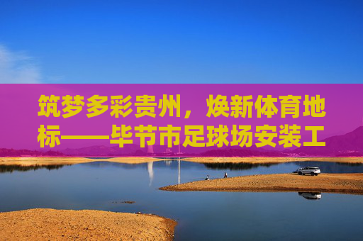 筑梦多彩贵州,焕新体育地标——毕节市足球场安装工程招标公告
