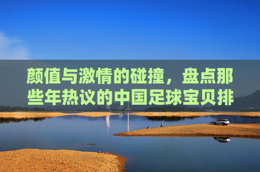 颜值与激情的碰撞，盘点那些年热议的中国足球宝贝排名