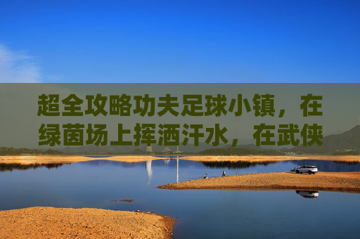 超全攻略功夫足球小镇,在绿茵场上挥洒汗水,在武侠世界体验足球魅力