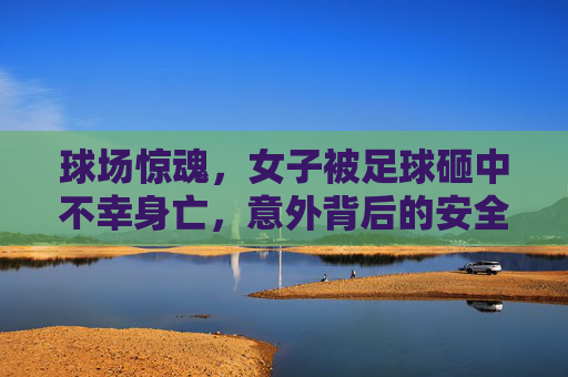 球场惊魂,女子被足球砸中不幸身亡,意外背后的安全警示