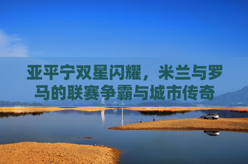 亚平宁双星闪耀,米兰与罗马的联赛争霸与城市传奇