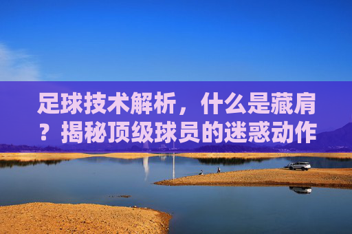 足球技术解析，什么是藏肩？揭秘顶级球员的迷惑动作