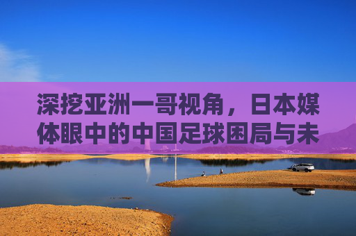 深挖亚洲一哥视角,日本媒体眼中的中国足球困局与未来