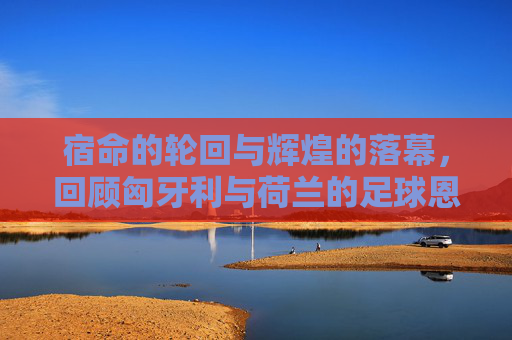 宿命的轮回与辉煌的落幕,回顾匈牙利与荷兰的足球恩怨史
