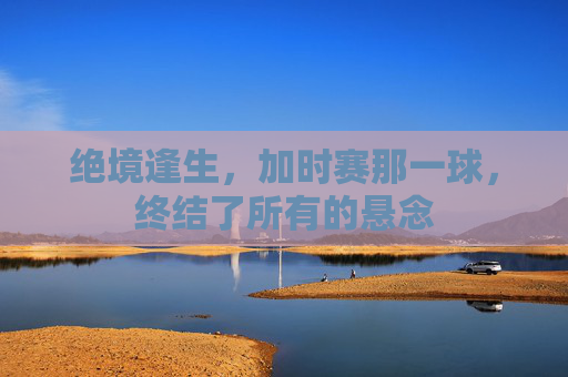 绝境逢生,加时赛那一球,终结了所有的悬念