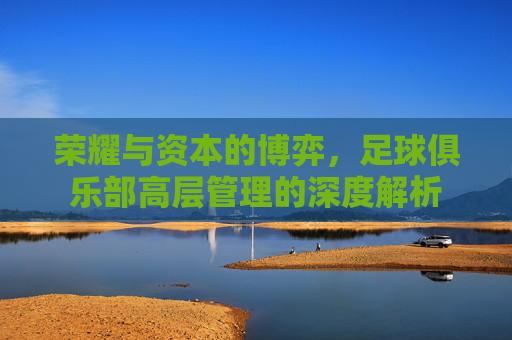 荣耀与资本的博弈，足球俱乐部高层管理的深度解析