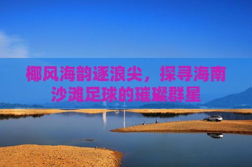 椰风海韵逐浪尖,探寻海南沙滩足球的璀璨群星