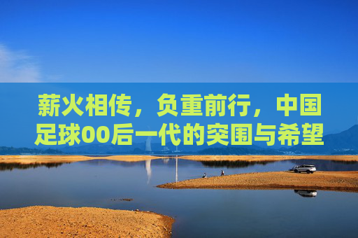 薪火相传,负重前行,中国足球00后一代的突围与希望
