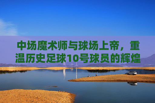 中场魔术师与球场上帝,重温历史足球10号球员的辉煌岁月