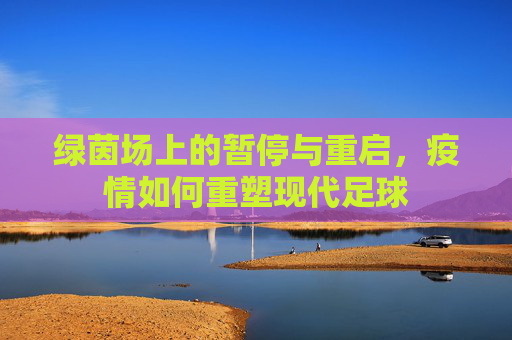 绿茵场上的暂停与重启,疫情如何重塑现代足球