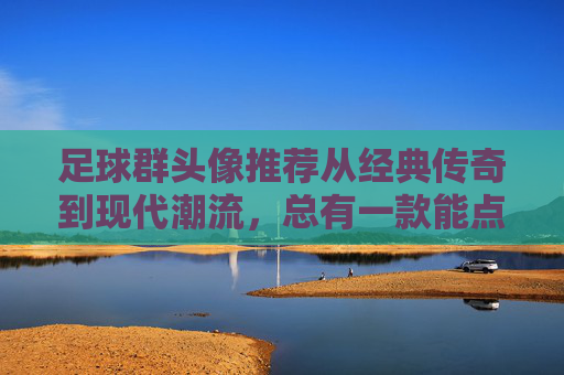 足球群头像推荐从经典传奇到现代潮流,总有一款能点燃你的绿茵激情!