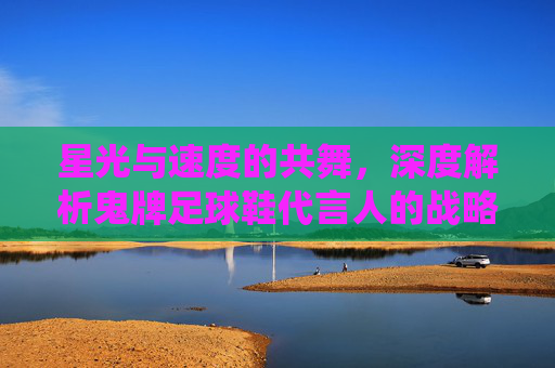星光与速度的共舞,深度解析鬼牌足球鞋代言人的战略布局与赛场统治力