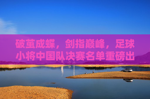破茧成蝶,剑指巅峰,足球小将中国队决赛名单重磅出炉