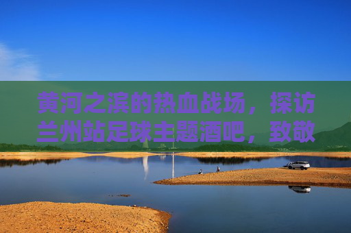 黄河之滨的热血战场，探访兰州站足球主题酒吧，致敬纯粹的足球梦