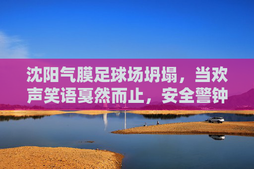 沈阳气膜足球场坍塌,当欢声笑语戛然而止,安全警钟长鸣
