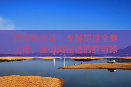 经典永流传!少林足球全集上传,重温周星驰的梦与球