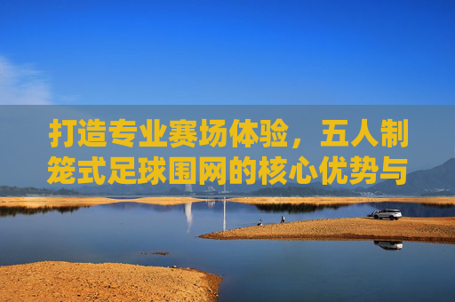 打造专业赛场体验,五人制笼式足球围网的核心优势与选购指南