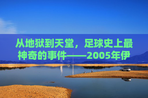 从地狱到天堂,足球史上最神奇的事件——2005年伊斯坦布尔奇迹
