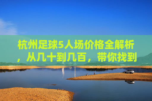 杭州足球5人场价格全解析，从几十到几百，带你找到性价比最高的绿茵地