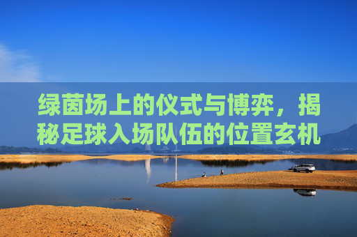 绿茵场上的仪式与博弈，揭秘足球入场队伍的位置玄机