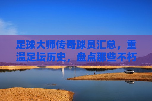 足球大师传奇球员汇总，重温足坛历史，盘点那些不朽的巨星阵容