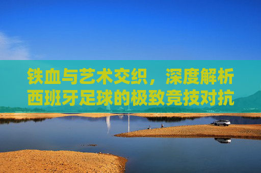 铁血与艺术交织，深度解析西班牙足球的极致竞技对抗