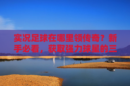 实况足球在哪里领传奇？新手必看，获取强力球星的三大途径