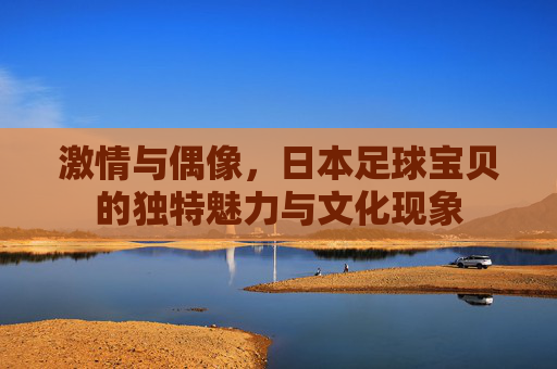 激情与偶像，日本足球宝贝的独特魅力与文化现象
