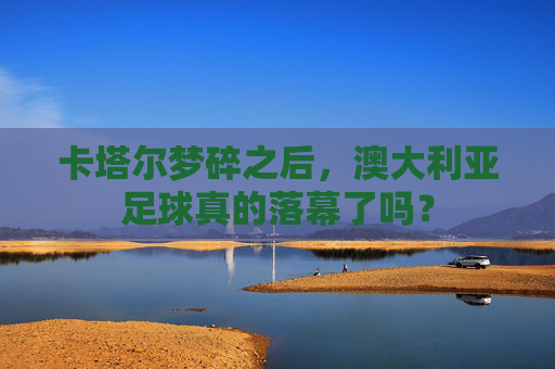 卡塔尔梦碎之后，澳大利亚足球真的落幕了吗？