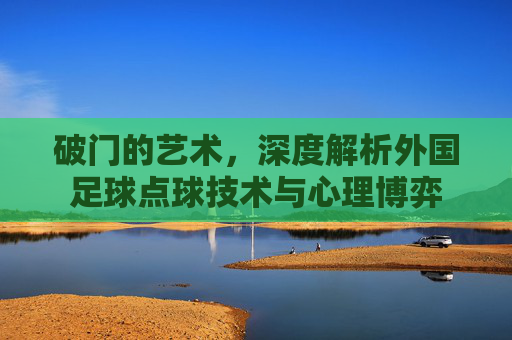 破门的艺术，深度解析外国足球点球技术与心理博弈