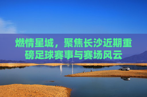 燃情星城，聚焦长沙近期重磅足球赛事与赛场风云