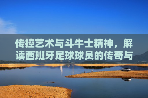 传控艺术与斗牛士精神，解读西班牙足球球员的传奇与魅力