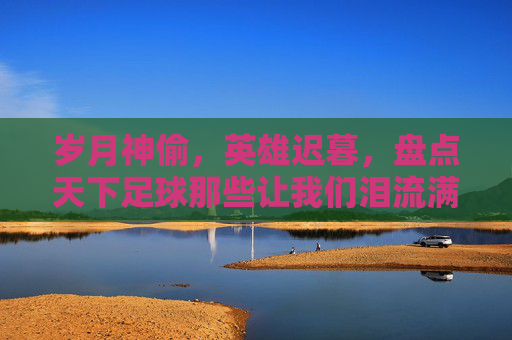 岁月神偷，英雄迟暮，盘点天下足球那些让我们泪流满面的最牛逼文案