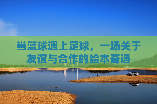 当篮球遇上足球，一场关于友谊与合作的绘本奇遇