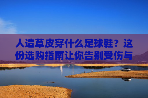 人造草皮穿什么足球鞋？这份选购指南让你告别受伤与不适