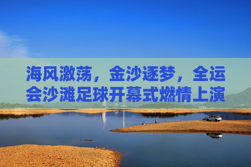 海风激荡，金沙逐梦，全运会沙滩足球开幕式燃情上演