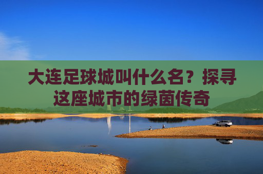 大连足球城叫什么名？探寻这座城市的绿茵传奇