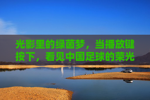 光影里的绿茵梦，当播放键按下，看见中国足球的荣光与守望