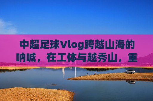 中超足球Vlog跨越山海的呐喊，在工体与越秀山，重温中国足球的热血记忆
