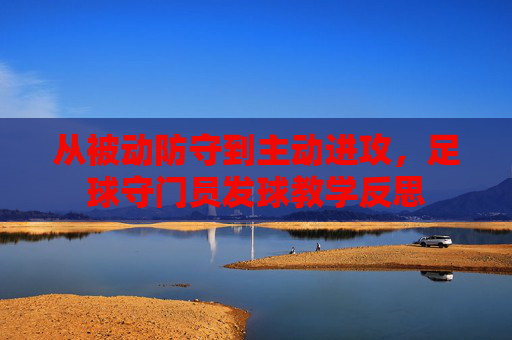 从被动防守到主动进攻，足球守门员发球教学反思