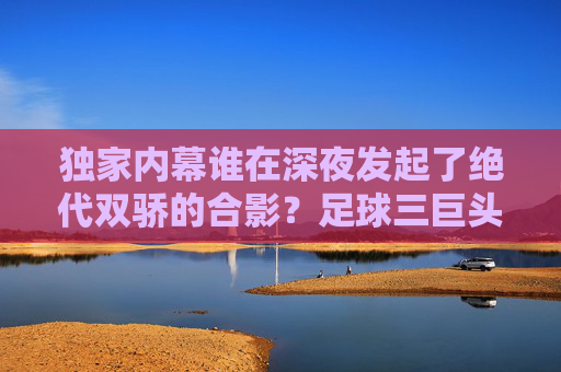 独家内幕谁在深夜发起了绝代双骄的合影？足球三巨头聊天群实况记录