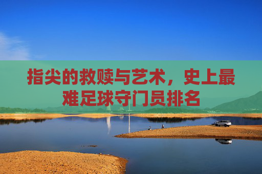 指尖的救赎与艺术，史上最难足球守门员排名