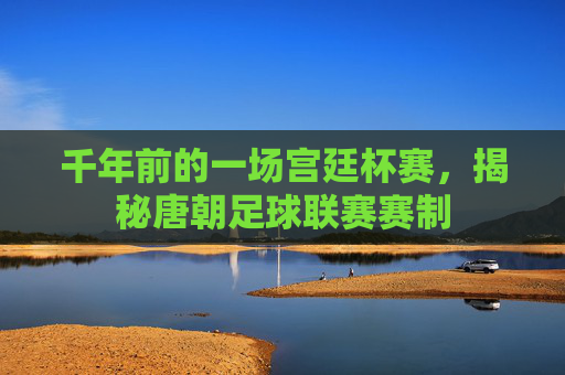 千年前的一场宫廷杯赛，揭秘唐朝足球联赛赛制