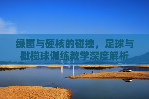 绿茵与硬核的碰撞，足球与橄榄球训练教学深度解析