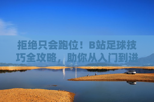 拒绝只会跑位！B站足球技巧全攻略，助你从入门到进阶