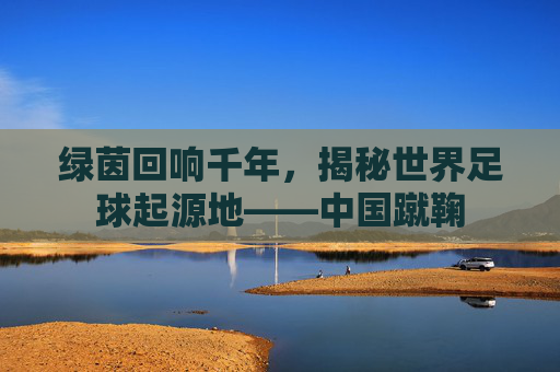 绿茵回响千年，揭秘世界足球起源地——中国蹴鞠