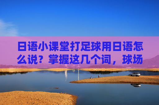 日语小课堂打足球用日语怎么说？掌握这几个词，球场交流无障碍